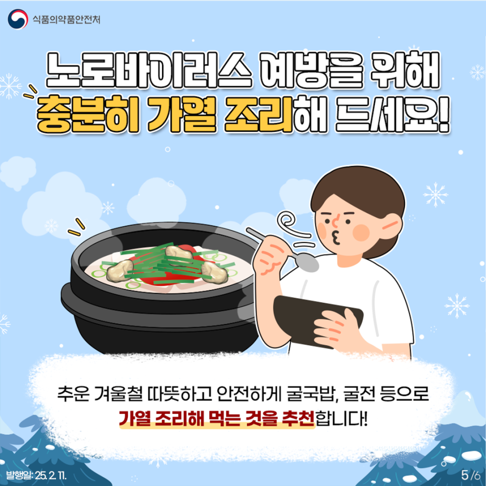 5.
식품의약품안전처

노로바이러스 예방을 위해
충분히 가열 조리해 드세요!

추운 겨울철 따뜻하고 안전하게 굴국밥, 굴전 등으로
가열 조리해 먹는 것을 추천합니다!

발행일: 25. 2. 11.
5/6
