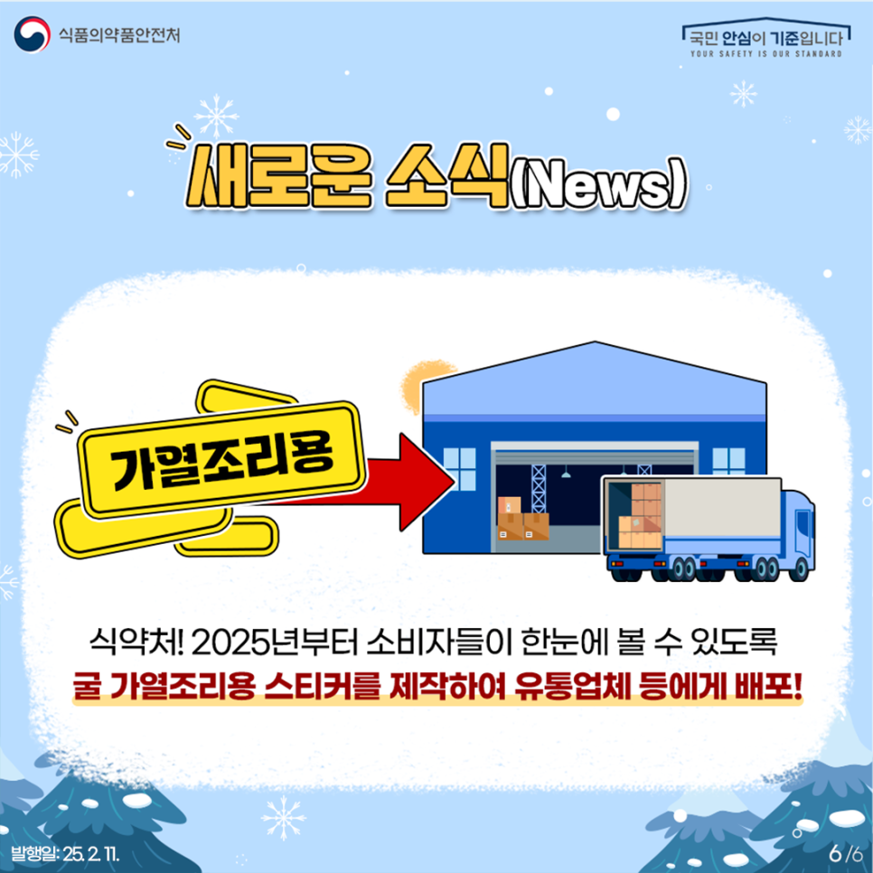 6.
식품의약품안전처
국민 안심이 기준입니다

새로운 소식(News)

가열조리용

식약처! 2025년부터 소비자들이 한눈에 볼 수 있도록
귤 가열조리용 스티커를 제작하여 유통업체 등에게 배포!

발행일: 25. 2. 11.
6/6
