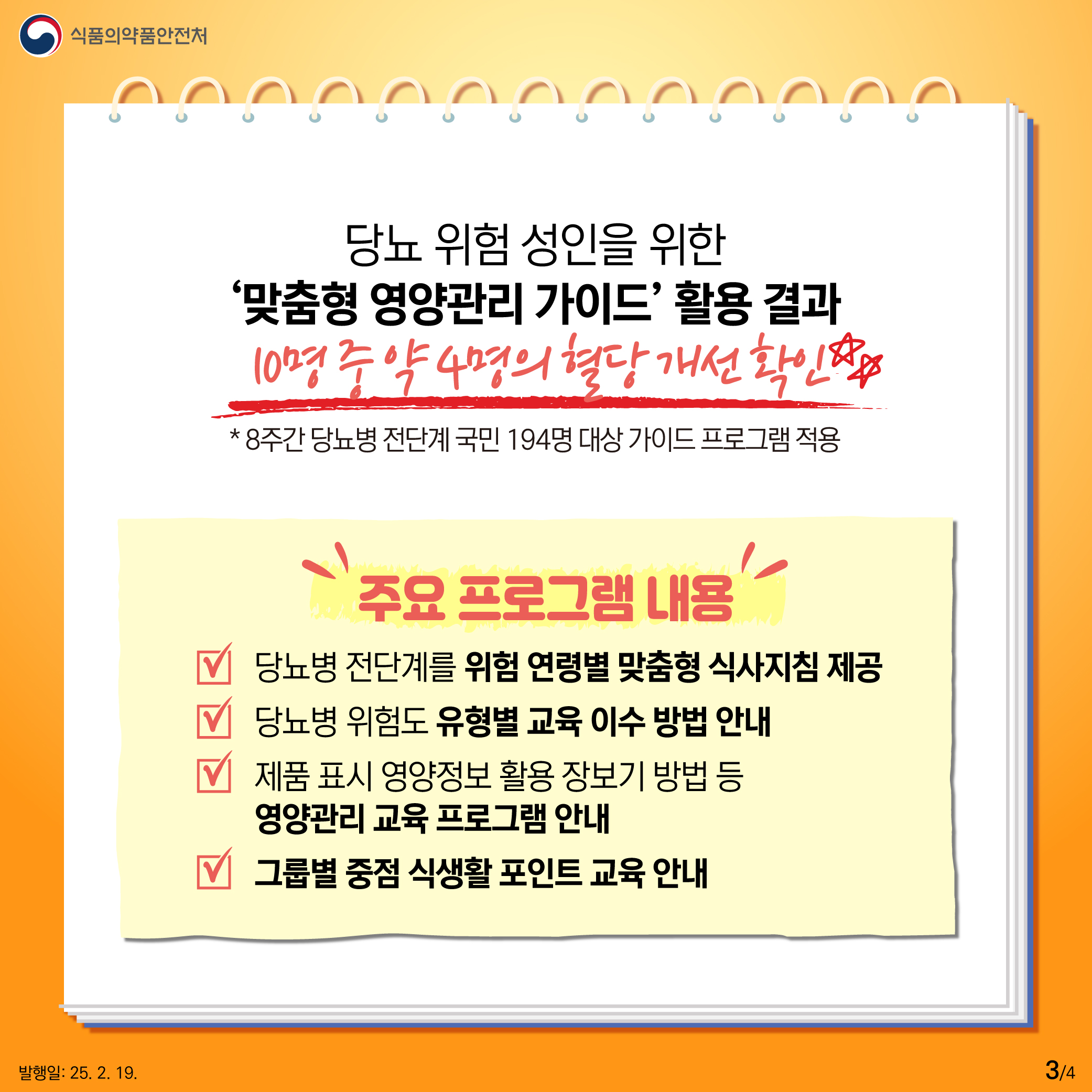 3.
식품의약품안전처

당뇨 위험 성인을 위한
‘맞춤형 영양관리 가이드’ 활용 결과
10명 중 약 4명의 혈당 개선 확인☆☆
* 8주간 당뇨병 전단계 국민 194명 대상 가이드 프로그램 적용

주요 프로그램 내용

√ 당뇨병 전단계를 위험 연령별 맞춤형 식사지침 제공
√ 당뇨병 위험도 유형별 교육 이수 방법 안내
√ 제품 표시 영양정보 활용 장보기 방법 등 영양관리 교육 프로그램 안내
√ 그룹별 중점 식생활 포인트 교육 안내

발행일: 25. 2. 19.
3/4
