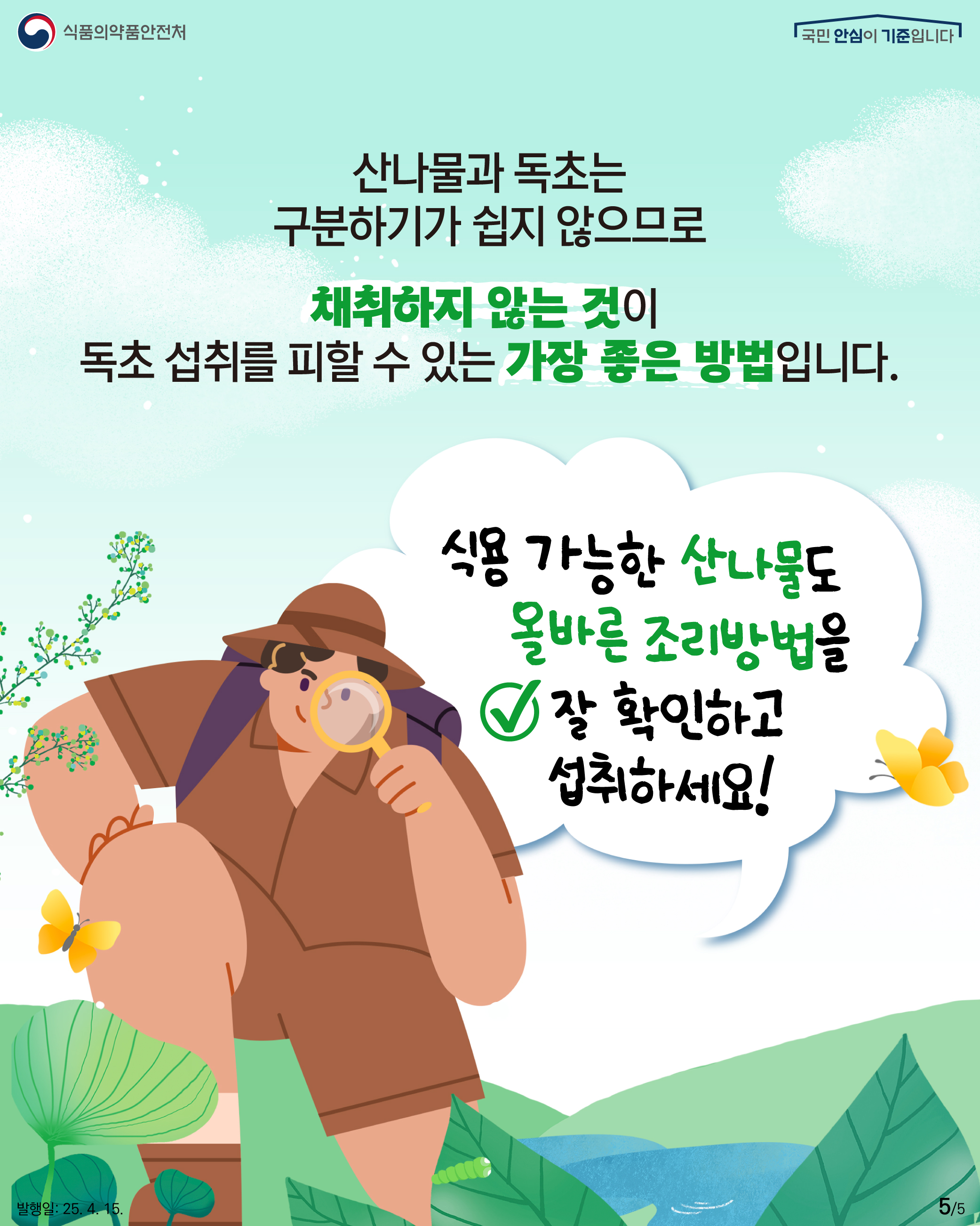 5.
식품의약품안전처
국민 안심이 기준입니다

산나물과 독초는
구분하기가 쉽지 않으므로

채취하지 않는 것이 
독초 섭취를 피할 수 있는 가장 좋은 방법입니다.

식용 가능한 산나물도
올바른 조리방법을 
잘 확인하고 섭취하세요!

발행일: 25. 4. 15.
5/5
