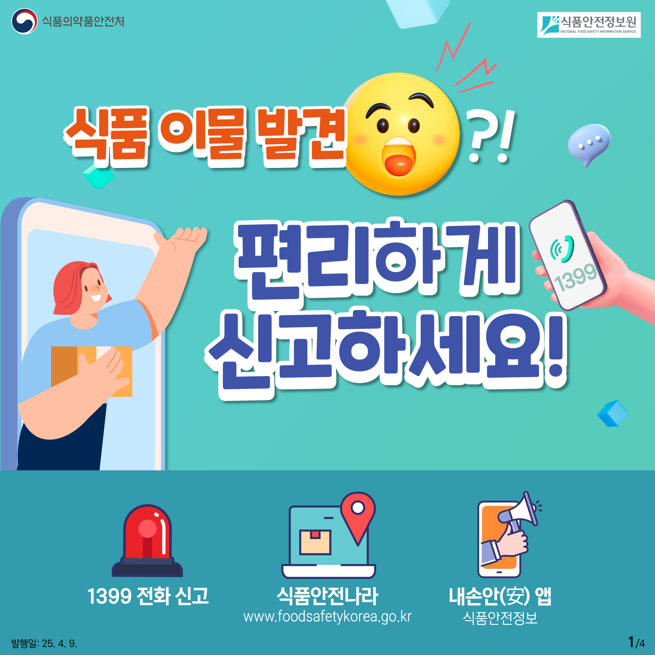 1.
식품의약품안전처
식품안전정보원

식품 이물 발견?!
편리하게
신고하세요!
1399

1399 전화신고
식품안전나라
www.foodsafetykorea.go.kr
내손안(安)앱
식품안전정보

발행일: 25. 4. 9.
1/4
