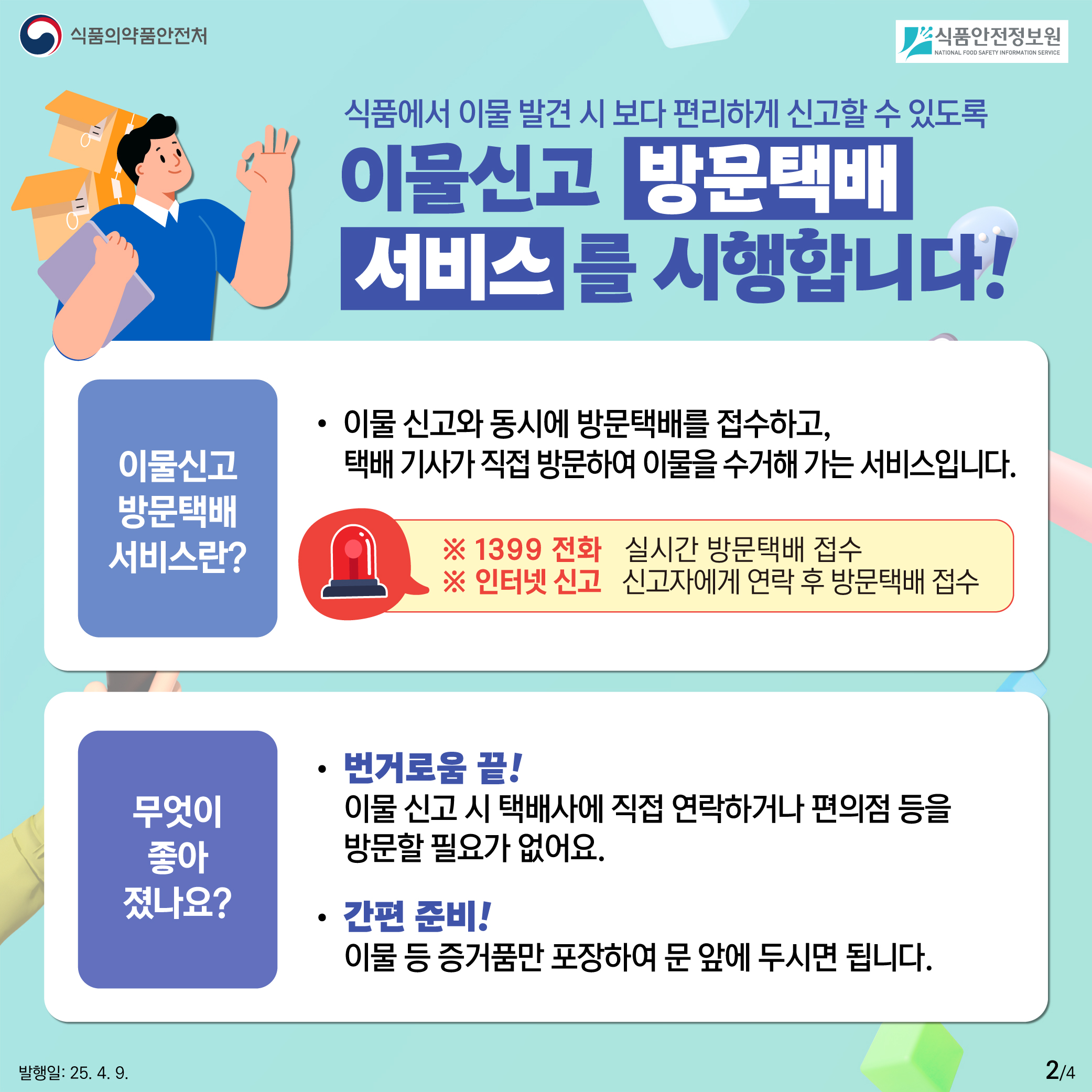 2.
식품의약품안전처
식품안전정보원

식품에서 이물 발견 시 보다 편리하게 신고할 수 있도록
이물신고 방문택배
서비스를 시행합니다!

이물신고 방문택배 서비스란?

이물 신고와 동시에 방문택배를 접수하고,
택배 기사가 직접 방문하여 이물을 수거해 가는 서비스입니다.

※ 1399 전화 실시간 방문택배 접수
※ 인터넷 신고 신고자에게 연락 후 방문택배 접수

무엇이 좋아졌나요?

번거로움 끝!
이물 신고 시 택배사에 직접 연락하거나 편의점 등을
방문할 필요가 없어요.

간편 준비!
이물 등 증거품만 포장하여 문 앞에 두시면 됩니다.

발행일: 25. 4. 9.
2/4
