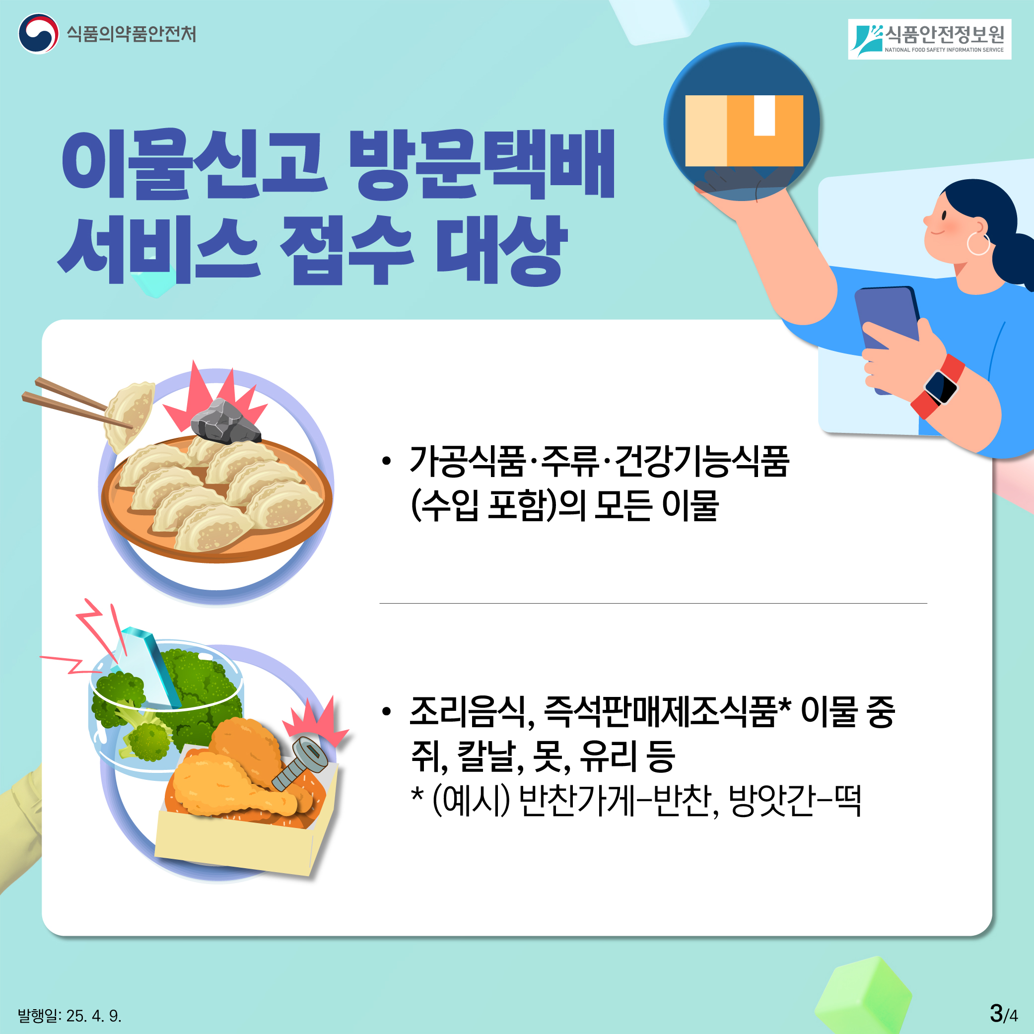 3.
식품의약품안전처
식품안전정보원

이물신고 방문택배
서비스 접수 대상

가공식품·주류·건강기능식품
(수입 포함)의 모든 이물 

조리음식, 즉석판매제조식품* 이물 중
쥐, 칼날, 못, 유리 등
* (예시) 반찬가게-반찬, 방앗간-떡

발행일: 25. 4. 9.
3/4
