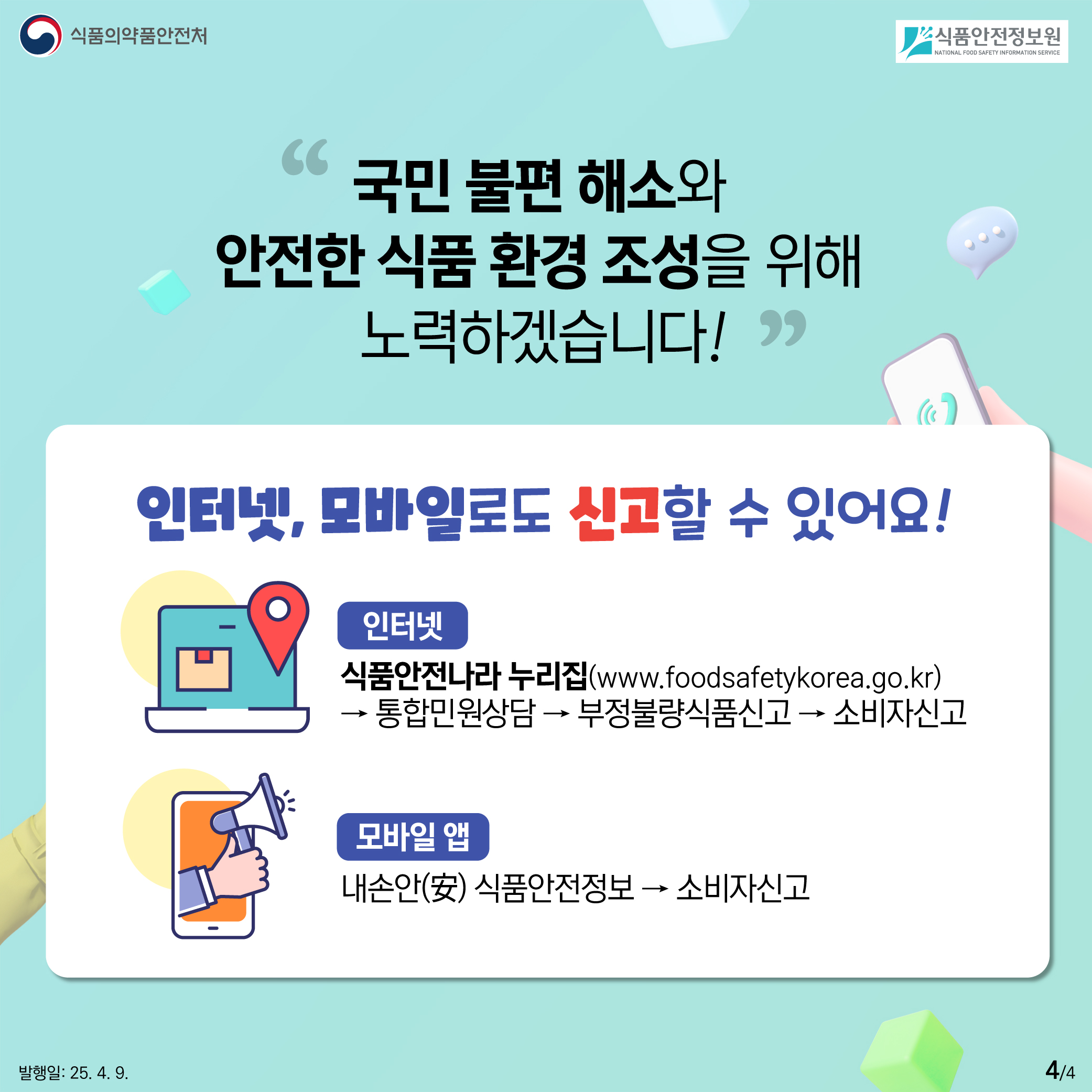 4.
식품의약품안전처
식품안전정보원

국민 불편 해소와
안전한 식품 환경 조성을 위해
노력하겠습니다!

인터넷, 모바일로도 신고할 수 있어요!

인터넷
식품안전나라 누리집(www.foodsafetykorea.go.kr)
→ 통합민원상담 → 부정불량식품신고 → 소비자신고

모바일 앱
내손안(安) 식품안전정보 → 소비자신고

발행일: 25. 4. 9.
4/4
