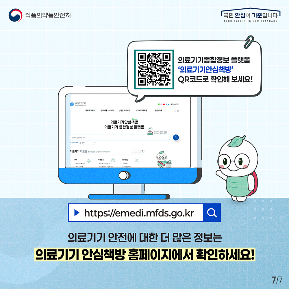 7.
식품의약품안전처
국민 안심이 기준입니다

의료기기종합정보 플랫폼
'의료기기안심책방'
QR코드로 확인해 보세요!

의료기기안심책방
의료기기 종합정보 플랫폼

https://emedi,mfds.go.kr

의료기기 안전에 대한 더 많은 정보는
의료기기 안심책방 홈페이지에서 확인하세요!

7/7
