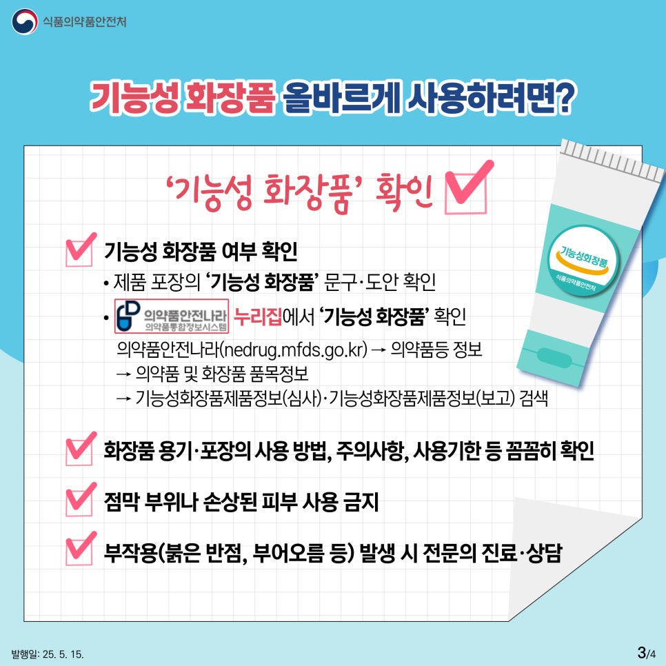 3.
식품의약품안전처

기능성 화장품 올바르게 사용하려면? 

‘기능성 화장품’ 확인

기능성화장품
식품의약품안전처

기능성 화장품 여부 확인
제품 포장의 ‘기능성 화장품’ 문구·도안 확인
의약품안전나라 의약품통합정보시스템 누리집에서 ‘기능성 화장품’ 확인 
의약품안전나라(nedrug.mfds.go.kr) → 의약품등 정보 
→ 의약품 및 화장품 품목정보 
→ 기능성화장품제품정보(심사)·기능성화장품제품정보(보고) 검색

화장품 용기·포장의 사용 방법, 주의사항, 사용기한 등 꼼꼼히 확인
점막 부위나 손상된 피부 사용 금지
부작용(붉은 반점, 부어오름 등) 발생 시 전문의 진료·상담

발행일: 25. 5. 15.
3/4
