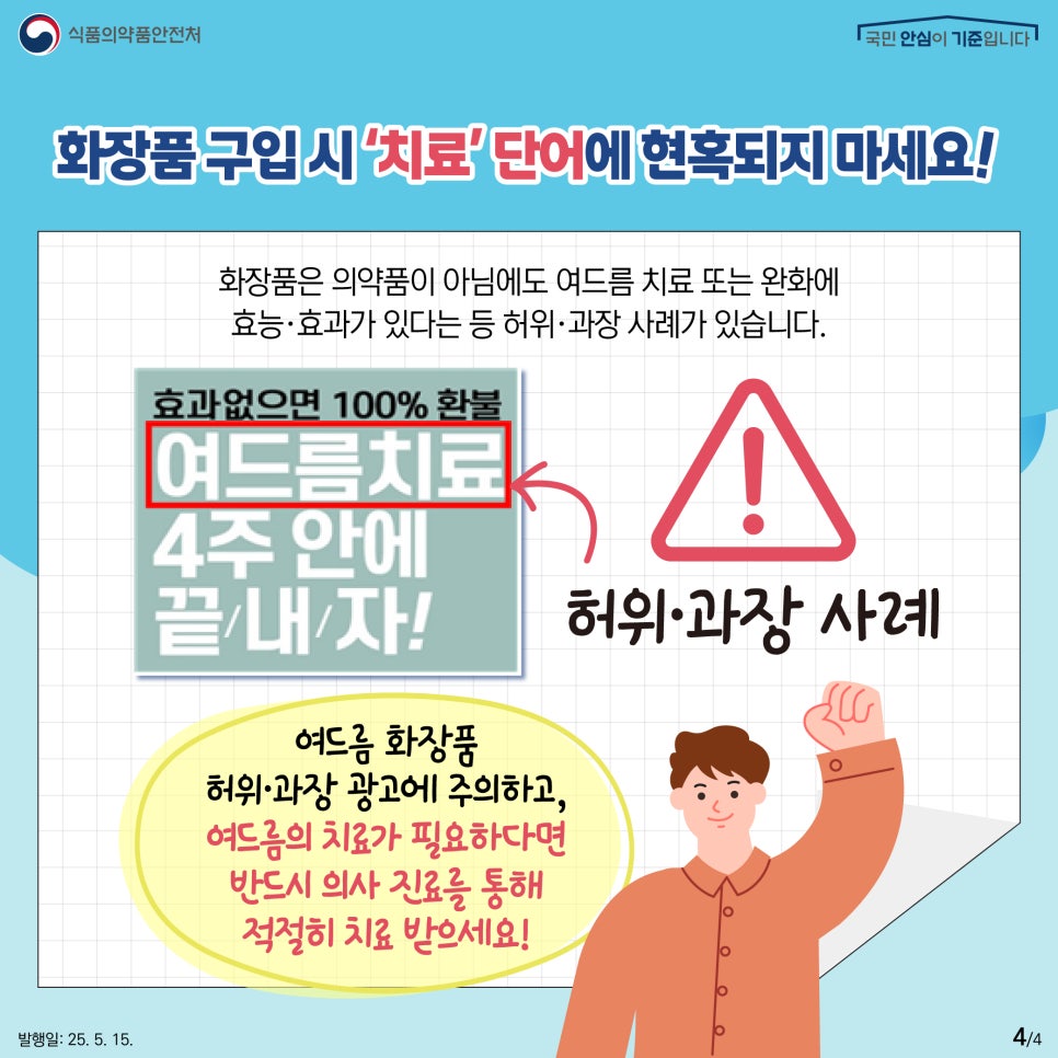4.
식품의약품안전처
국민 안심이 기준입니다

화장품 구입 시 ‘치료’ 단어에 현혹되지 마세요!

화장품은 의약품이 아님에도 여드름 치료 또는 완화에
효능·효과가 있다는 등 허위·과장 사례가 있습니다.

효과없으면 100% 환불
여드름치료
4주 안에
끝/내/자!

허위·과장 사례

여드름 화장품
허위·과장 광고에 주의하고,
여드름의 치료가 필요하다면
반드시 의사 진료를 통해
적절히 치료 받으세요!

발행일: 25. 5. 15.
4/4
