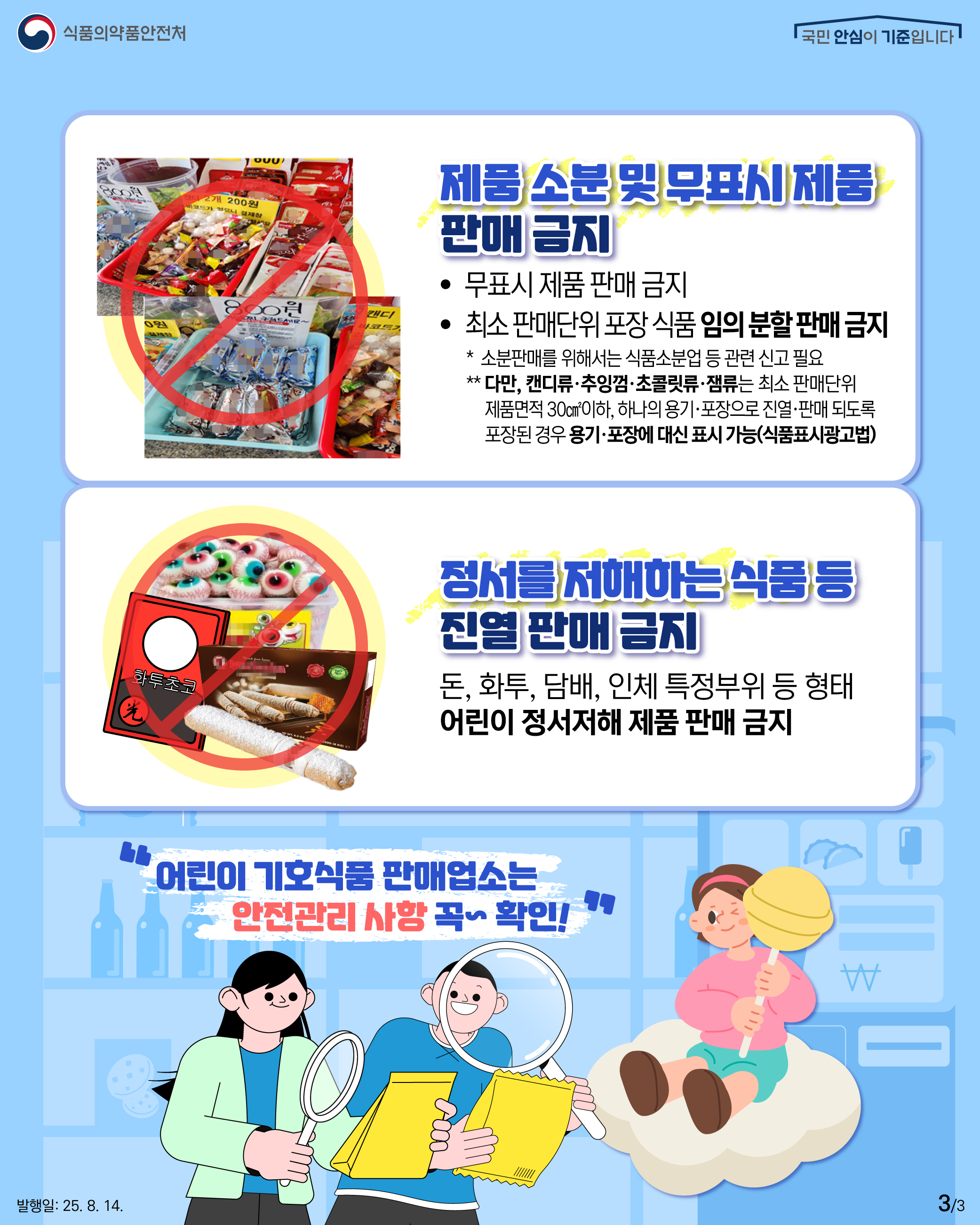 3.
식품의약품안전처
국민 안심이 기준입니다

제품 소분 및 무표시 제품
판매 금지

무표시 제품 판매 금지
최소 판매단위 포장 식품 임의 분할 판매 금지
* 소분판매를 위해서는 식품소분업 등 관련 신고 필요
** 다만, 캔디류·추잉껌·초콜릿류·잼류는 최소 판매단위
제품면적 30cm2이하, 하나의 용기·포장으로 진열·판매 되도록
포장된 경우 용기·포장에 대신 표시 가능(식품표시광고법)

화투초코

정서를 저해하는 식품 등
진열 판매 금지

돈, 화투, 담배, 인체 특정부위 등 형태
어린이 정서저해 제품 판매 금지

어린이 기호식품 판매업소는
안전관리 사항 꼭~ 확인!

발행일: 2025. 8. 14.
3/3
